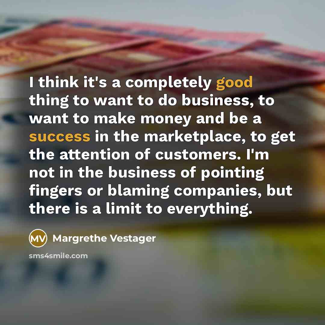 “I think it's a completely good thing to want to do business, to want to make money and be a success in the marketplace, to get the attention of customers. I'm not in the business of pointing fingers or blaming companies, but there is a limit to everything.” quote by Margrethe Vestager