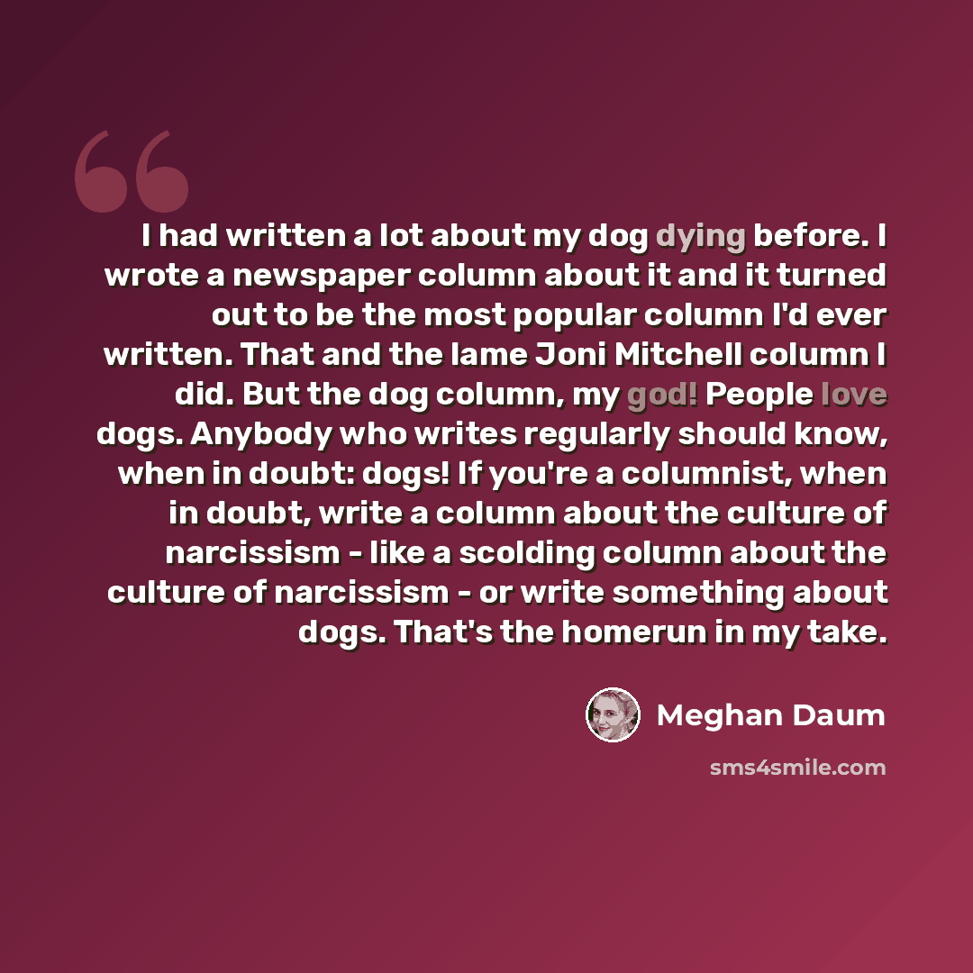 “I had written a lot about my dog dying before. I wrote a newspaper column about it and it turned out to be the most popular column I'd ever written. That and the lame Joni Mitchell column I did. But the dog column, my god! People love dogs. Anybody who writes regularly should know, when in doubt…” quote by Meghan Daum