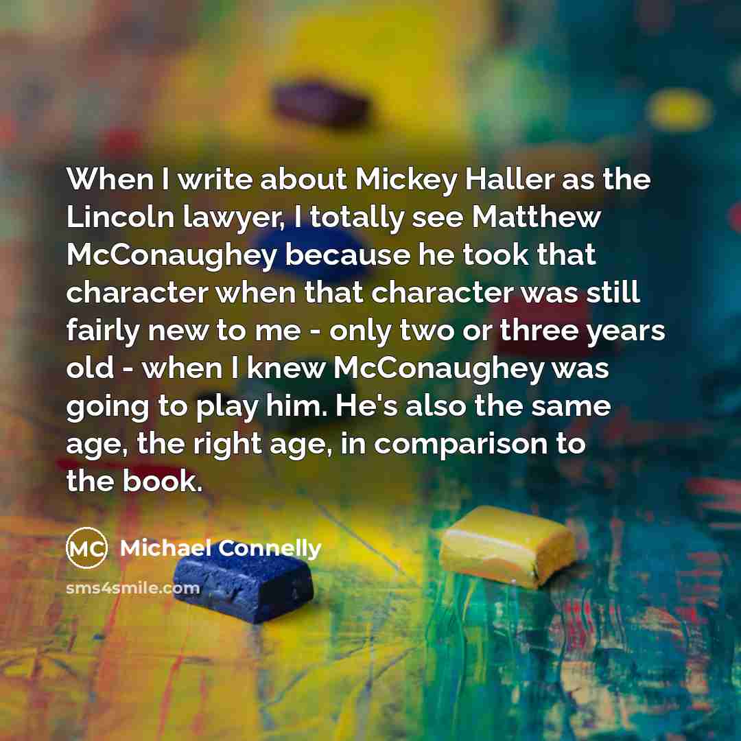 “When I write about Mickey Haller as the Lincoln lawyer, I totally see Matthew McConaughey because he took that character when that character was still fairly new to me - only two or three years old - when I knew McConaughey was going to play him. He's also the same age, the right age, in…” quote by Michael Connelly