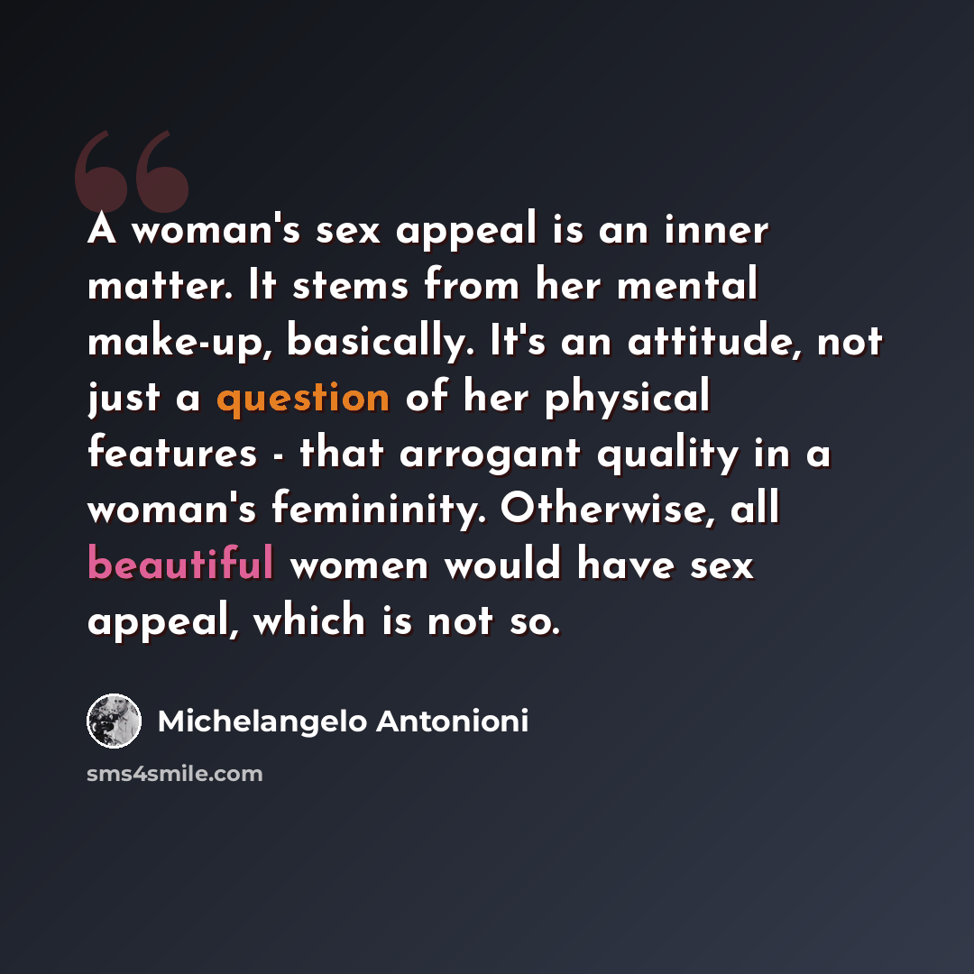 “A woman's sex appeal is an inner matter. It stems from her mental make-up, basically. It's an attitude, not just a question of her physical features - that arrogant quality in a woman's femininity. Otherwise, all beautiful women would have sex appeal, which is not so.” quote by Michelangelo Antonioni