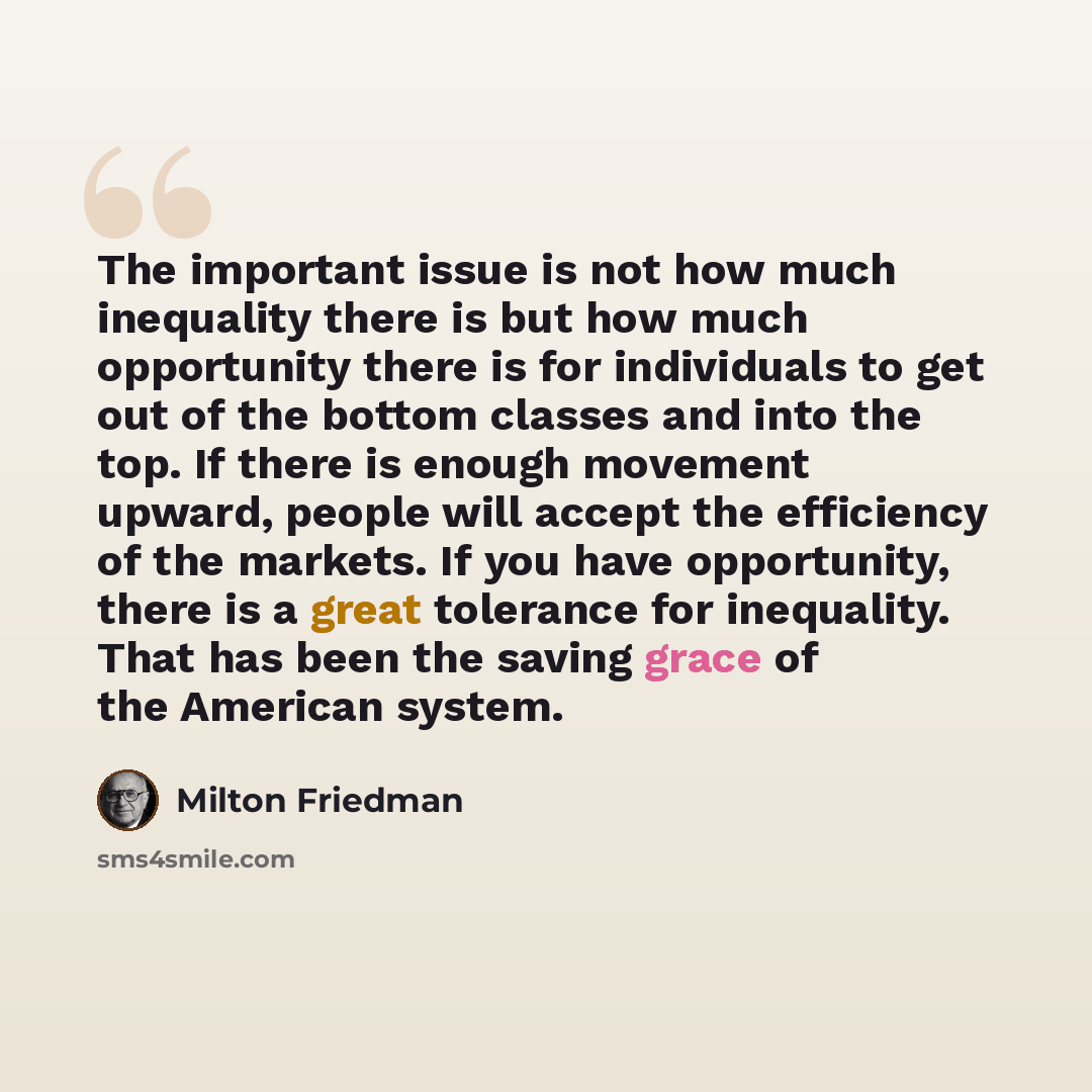 “The important issue is not how much inequality there is but how much opportunity there is for individuals to get out of the bottom classes and into the top. If there is enough movement upward, people will accept the efficiency of the markets. If you have opportunity, there is a great tolerance for…” quote by Milton Friedman