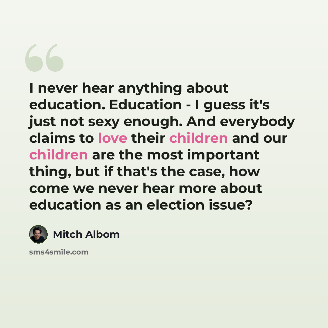 “I never hear anything about education. Education - I guess it's just not sexy enough. And everybody claims to love their children and our children are the most important thing, but if that's the case, how come we never hear more about education as an election issue?” quote by Mitch Albom