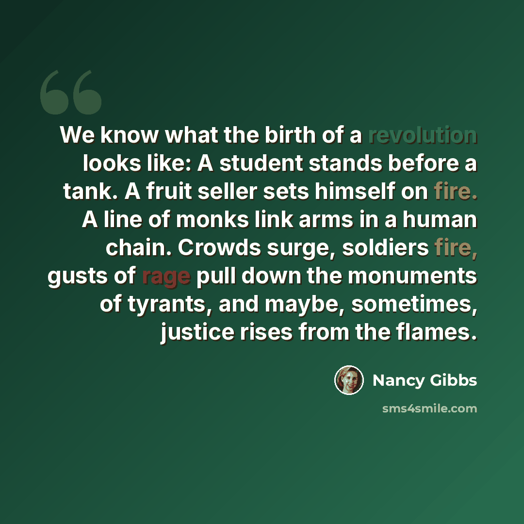 “We know what the birth of a revolution looks like: A student stands before a tank. A fruit seller sets himself on fire. A line of monks link arms in a human chain. Crowds surge, soldiers fire, gusts of rage pull down the monuments of tyrants, and maybe, sometimes, justice rises from the flames.” quote by Nancy Gibbs