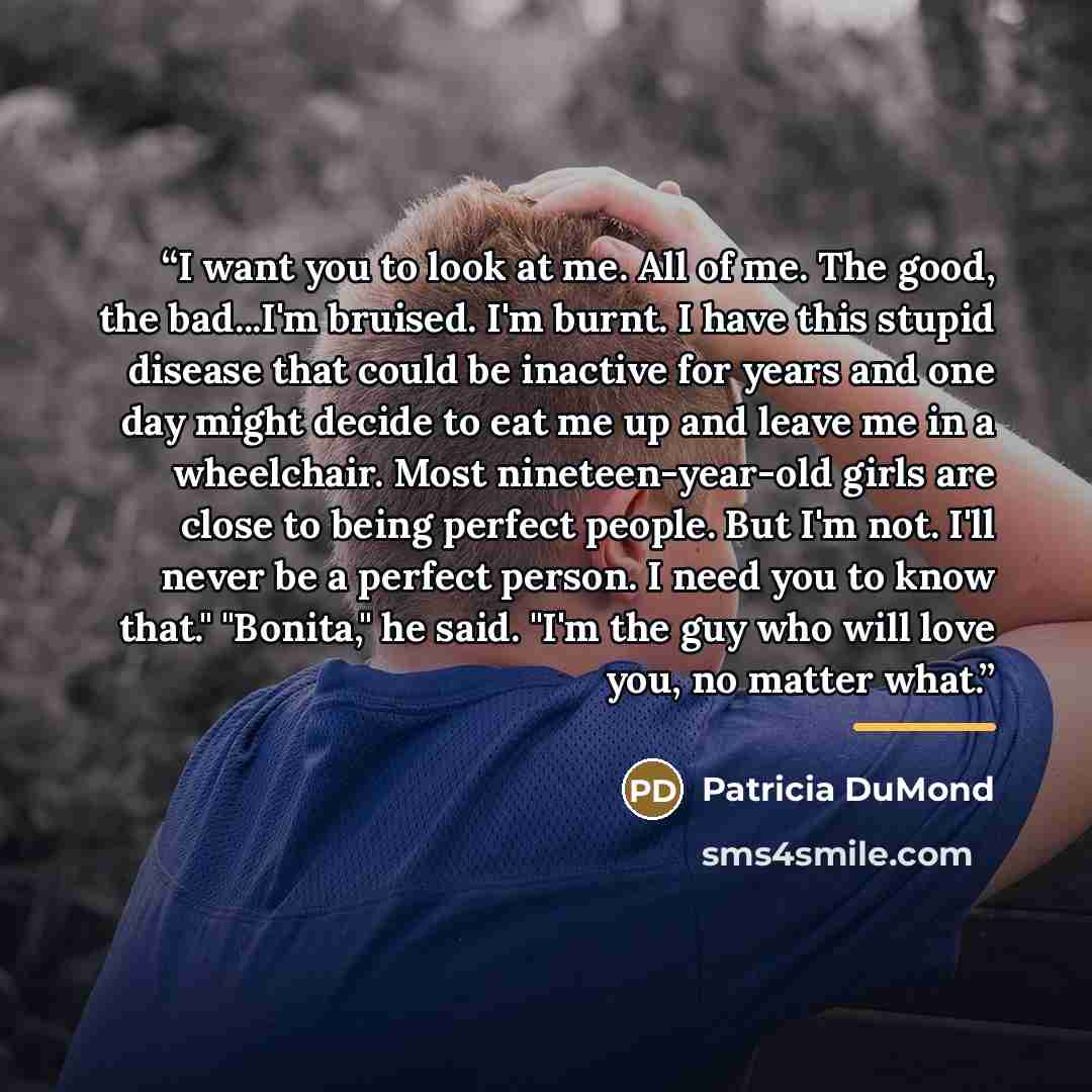 “I want you to look at me. All of me. The good, the bad...I'm bruised. I'm burnt. I have this stupid disease that could be inactive for years and one day might decide to eat me up and leave me in a wheelchair. Most nineteen-year-old girls are close to being perfect people. But I'm not. I'll never…” quote by Patricia DuMond
