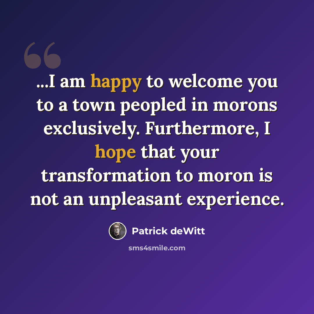 “...I am happy to welcome you to a town peopled in morons exclusively. Furthermore, I hope that your transformation to moron is not an unpleasant experience.” quote by Patrick deWitt