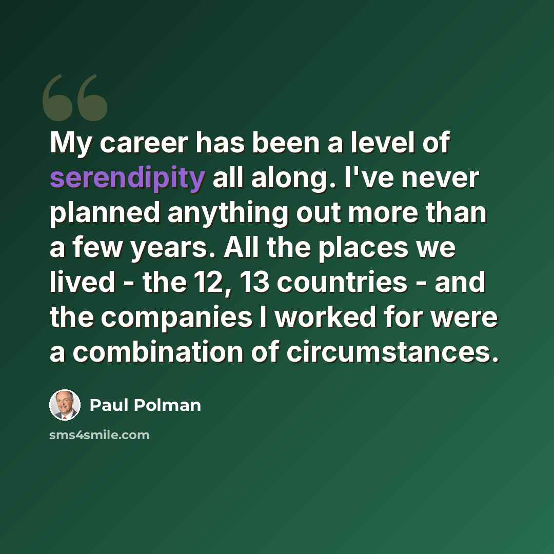 “My career has been a level of serendipity all along. I've never planned anything out more than a few years. All the places we lived - the 12, 13 countries - and the companies I worked for were a combination of circumstances.” quote by Paul Polman
