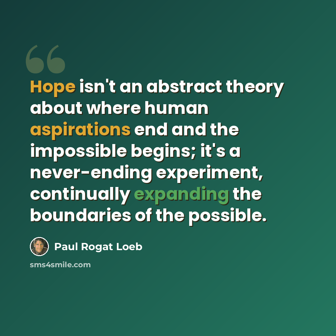 “Hope isn't an abstract theory about where human aspirations end and the impossible begins; it's a never-ending experiment, continually expanding the boundaries of the possible.” quote by Paul Rogat Loeb