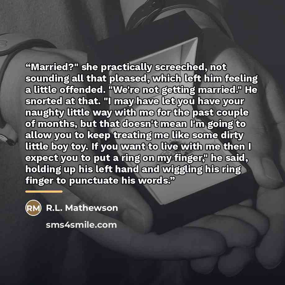 “Married?" she practically screeched, not sounding all that pleased, which left him feeling a little offended. "We're not getting married." He snorted at that. "I may have let you have your naughty little way with me for the past couple of months, but that doesn't mean I'm going to allow you to…” quote by R.L. Mathewson