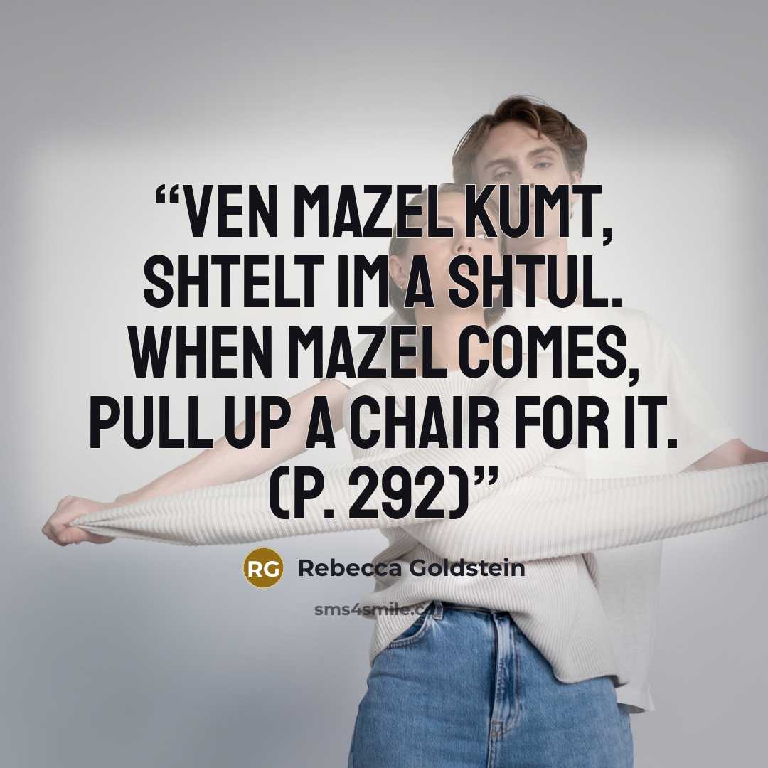 “Ven mazel kumt, shtelt im a shtul. When mazel comes, pull up a chair for it. (p. 292)” quote by Rebecca Goldstein