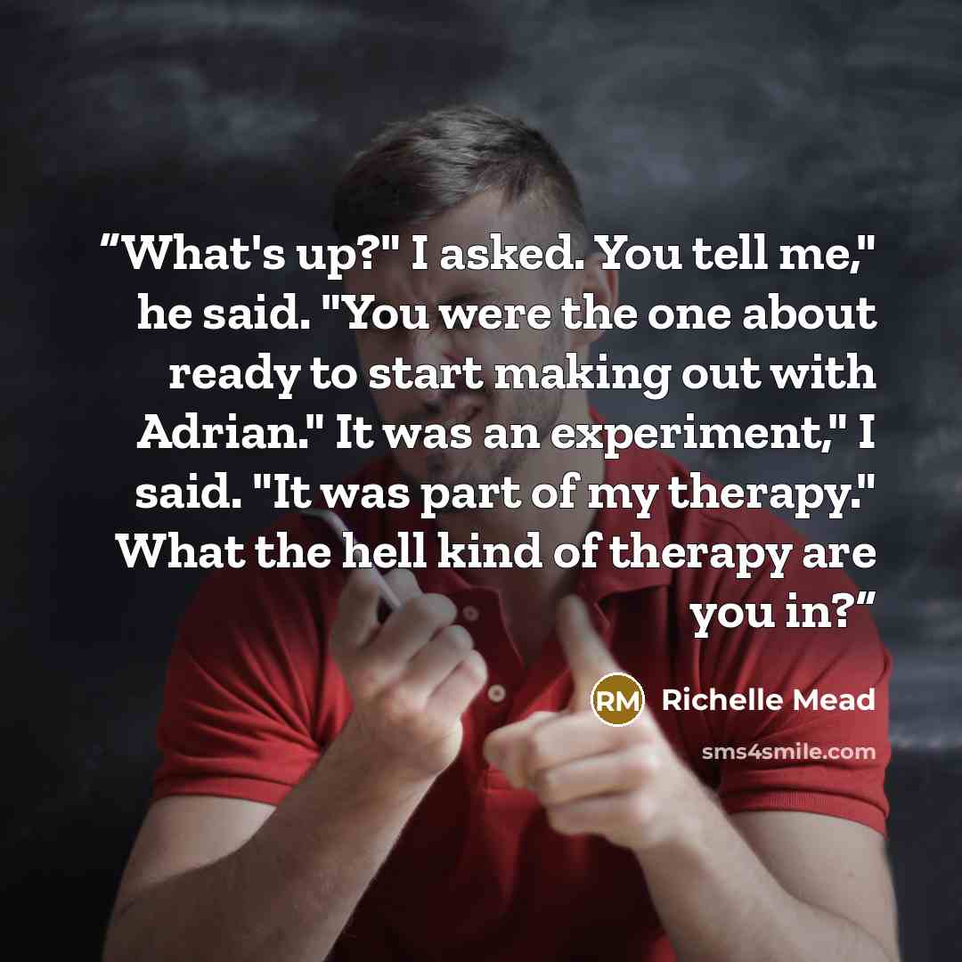 “What's up?" I asked. You tell me," he said. "You were the one about ready to start making out with Adrian." It was an experiment," I said. "It was part of my therapy." What the hell kind of therapy are you in?” quote by Richelle Mead
