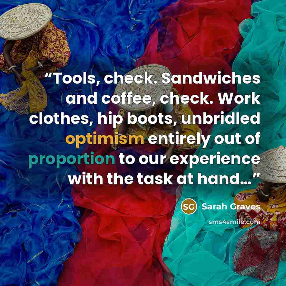 “Tools, check. Sandwiches and coffee, check. Work clothes, hip boots, unbridled optimism entirely out of proportion to our experience with the task at hand…” quote by Sarah Graves