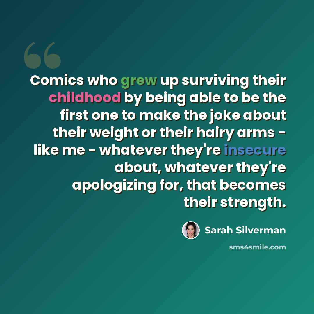“Comics who grew up surviving their childhood by being able to be the first one to make the joke about their weight or their hairy arms - like me - whatever they're insecure about, whatever they're apologizing for, that becomes their strength.” quote by Sarah Silverman