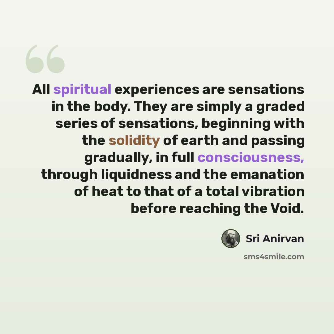 “All spiritual experiences are sensations in the body. They are simply a graded series of sensations, beginning with the solidity of earth and passing gradually, in full consciousness, through liquidness and the emanation of heat to that of a total vibration before reaching the Void.” quote by Sri Anirvan