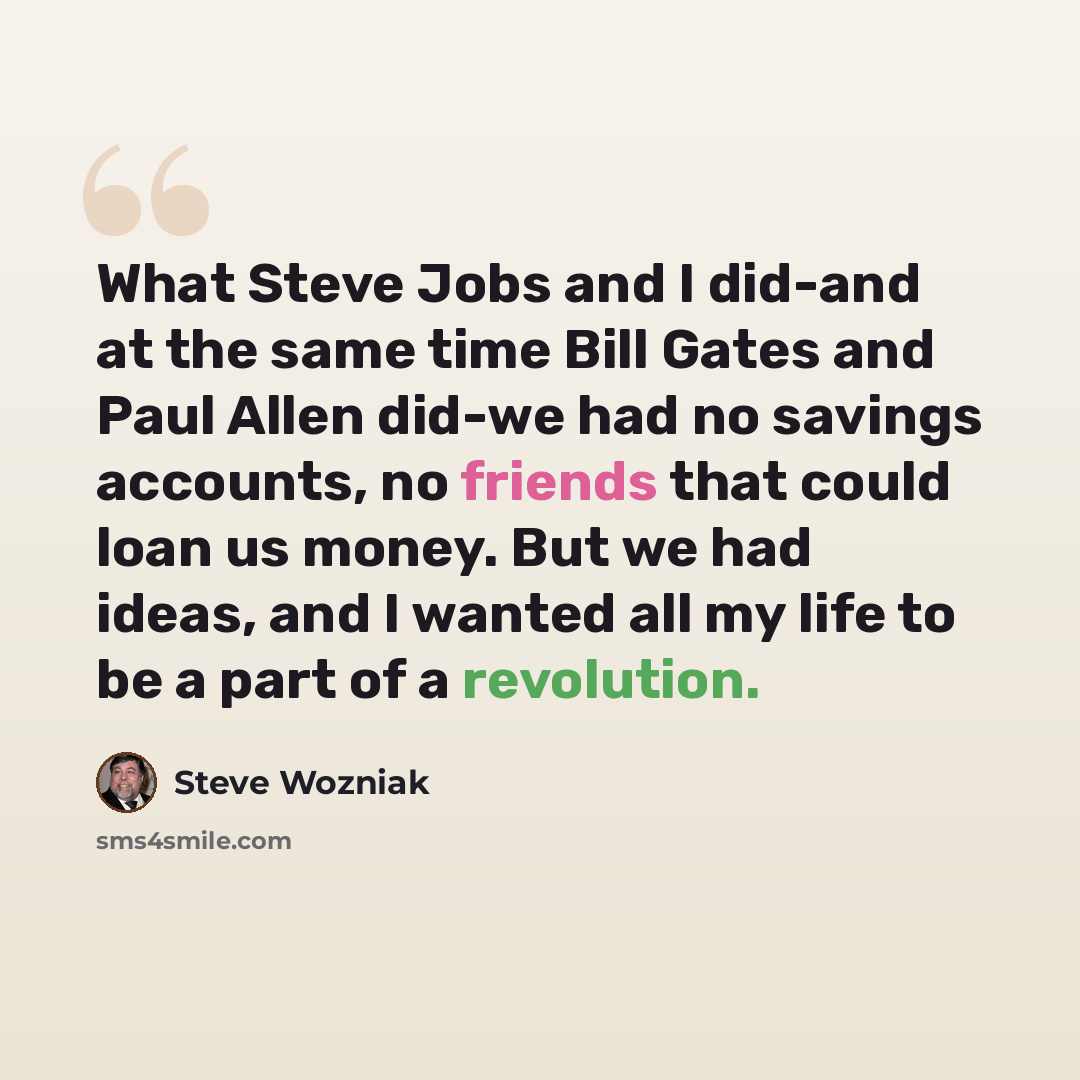 “What Steve Jobs and I did-and at the same time Bill Gates and Paul Allen did-we had no savings accounts, no friends that could loan us money. But we had ideas, and I wanted all my life to be a part of a revolution.” quote by Steve Wozniak