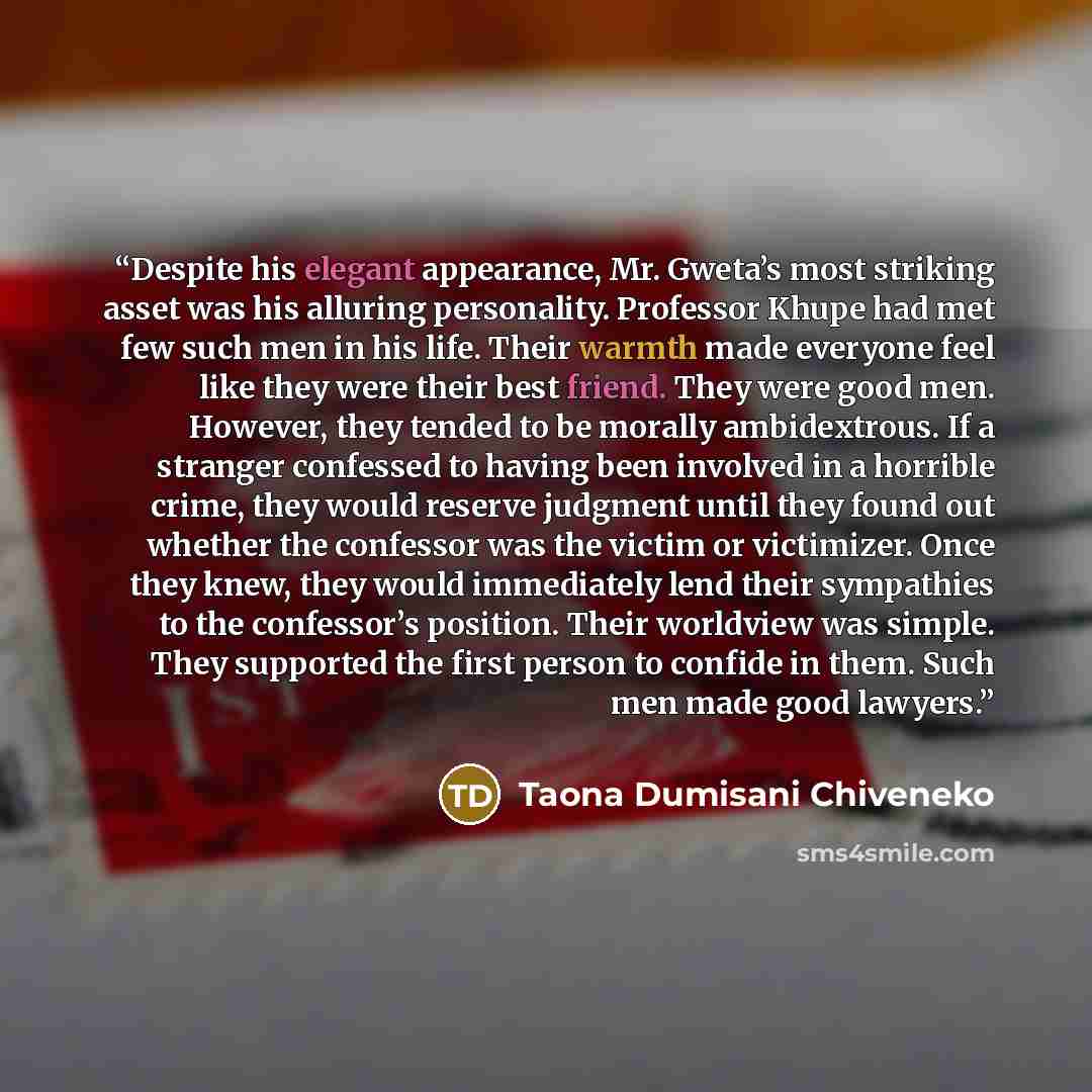 “Despite his elegant appearance, Mr. Gweta’s most striking asset was his alluring personality. Professor Khupe had met few such men in his life. Their warmth made everyone feel like they were their best friend. They were good men. However, they tended to be morally ambidextrous. If a stranger…” quote by Taona Dumisani Chiveneko