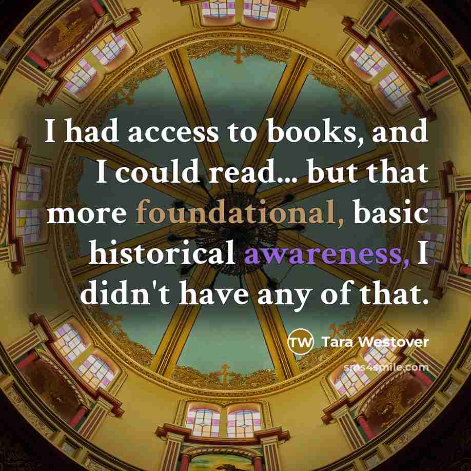 “I had access to books, and I could read... but that more foundational, basic historical awareness, I didn't have any of that.” quote by Tara Westover