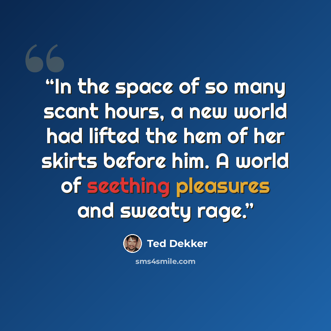 “In the space of so many scant hours, a new world had lifted the hem of her skirts before him. A world of seething pleasures and sweaty rage.” quote by Ted Dekker