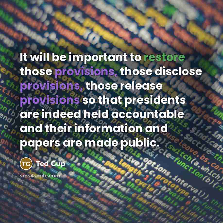 “It will be important to restore those provisions, those disclose provisions, those release provisions so that presidents are indeed held accountable and their information and papers are made public.” quote by Ted Gup
