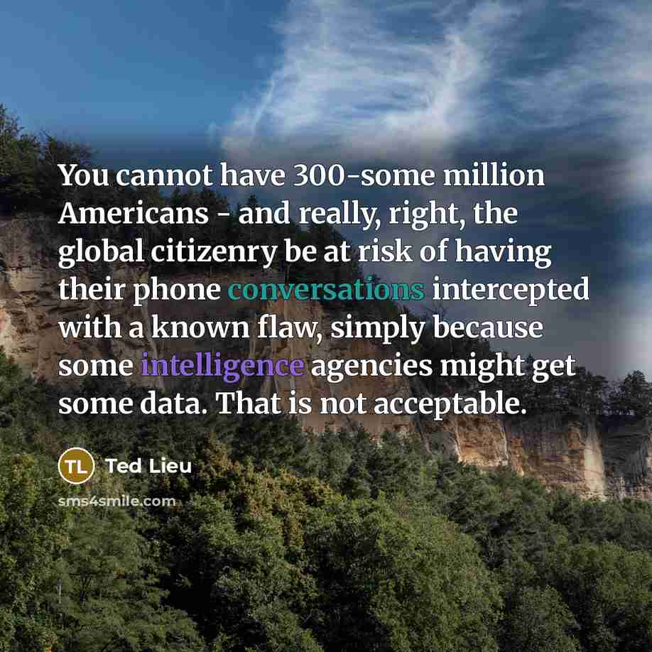 “You cannot have 300-some million Americans - and really, right, the global citizenry be at risk of having their phone conversations intercepted with a known flaw, simply because some intelligence agencies might get some data. That is not acceptable.” quote by Ted Lieu
