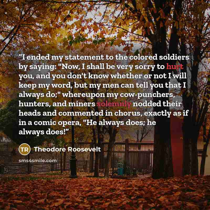 “I ended my statement to the colored soldiers by saying: "Now, I shall be very sorry to hurt you, and you don't know whether or not I will keep my word, but my men can tell you that I always do;" whereupon my cow-punchers, hunters, and miners solemnly nodded their heads and commented in chorus…” quote by Theodore Roosevelt