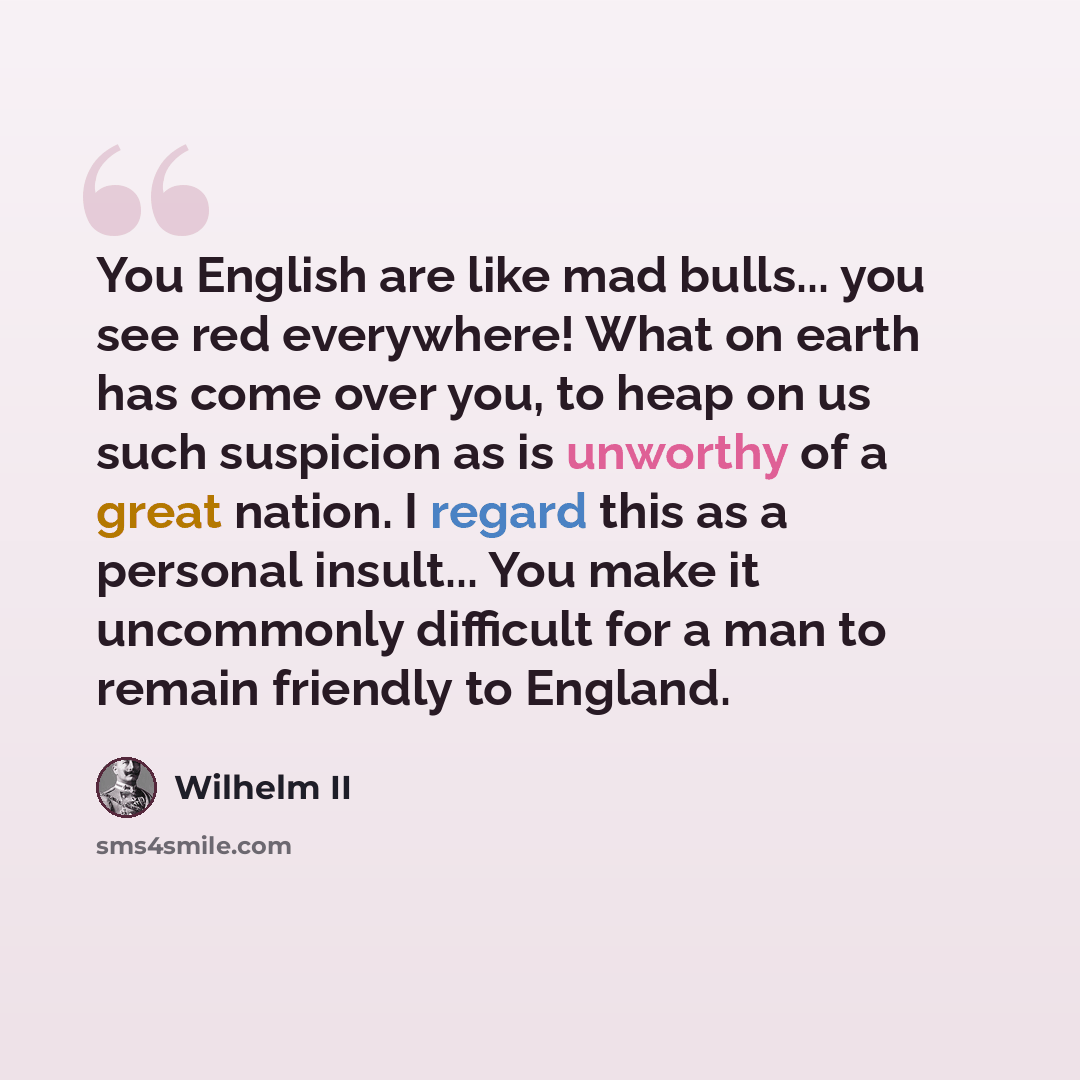“You English are like mad bulls... you see red everywhere! What on earth has come over you, to heap on us such suspicion as is unworthy of a great nation. I regard this as a personal insult... You make it uncommonly difficult for a man to remain friendly to England.” quote by Wilhelm II