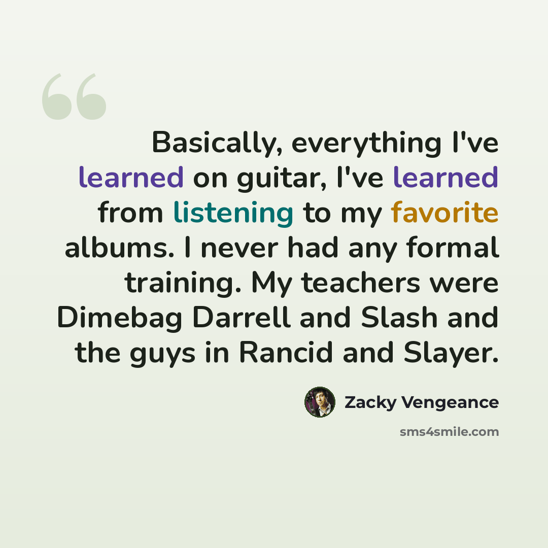 “Basically, everything I've learned on guitar, I've learned from listening to my favorite albums. I never had any formal training. My teachers were Dimebag Darrell and Slash and the guys in Rancid and Slayer.” quote by Zacky Vengeance