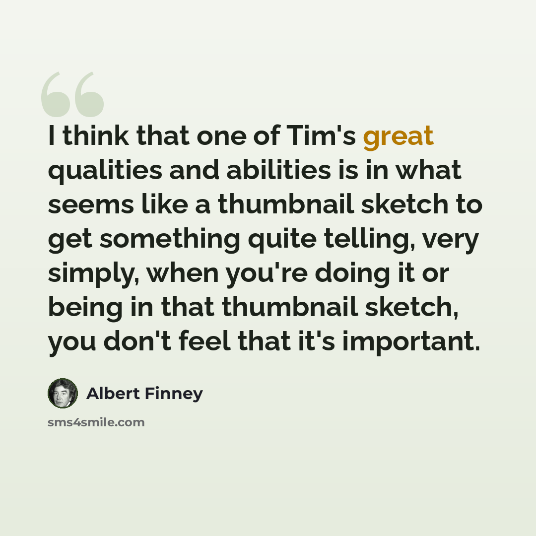 “I think that one of Tim's great qualities and abilities is in what seems like a thumbnail sketch to get something quite telling, very simply, when you're doing it or being in that thumbnail sketch, you don't feel that it's important.” quote by Albert Finney