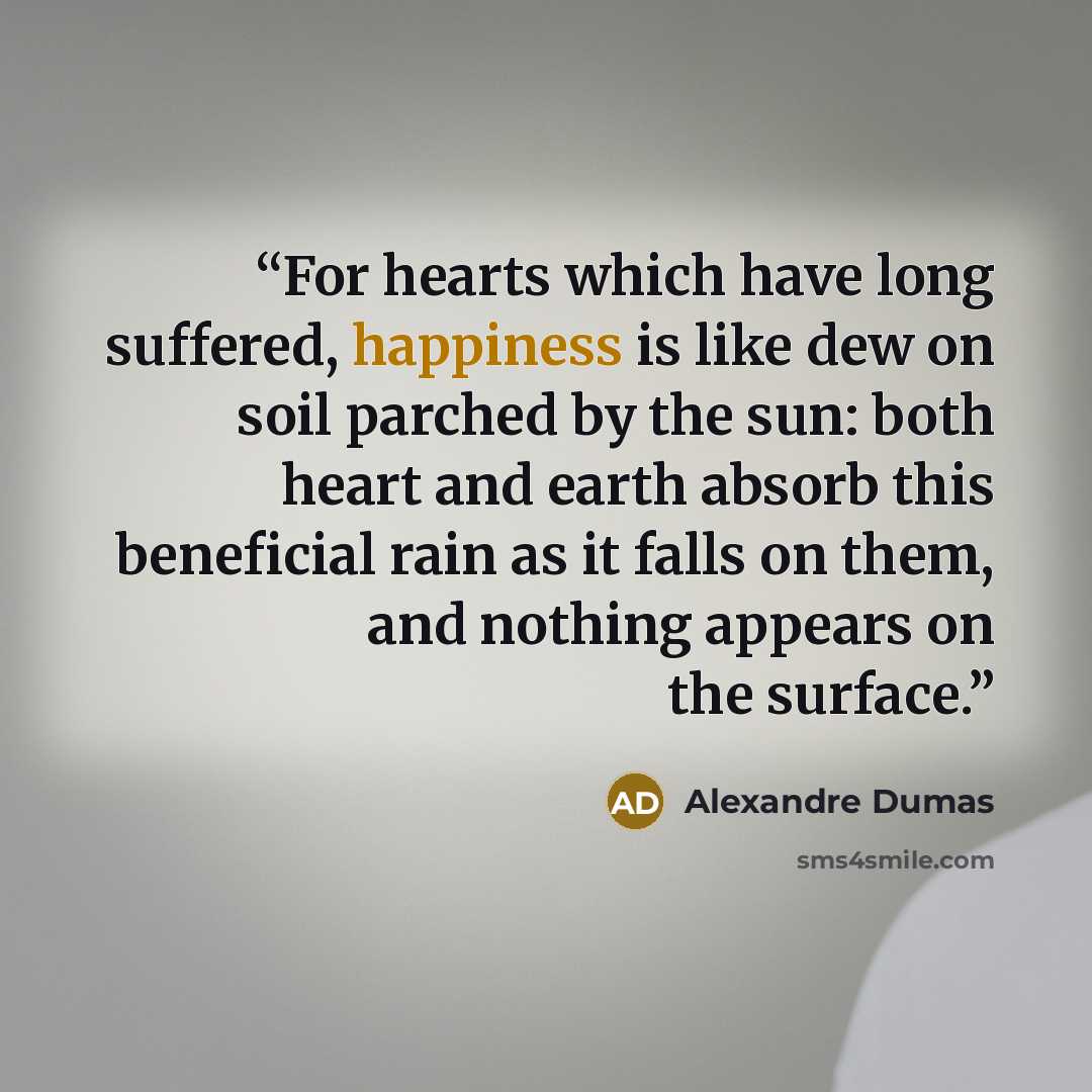 “For hearts which have long suffered, happiness is like dew on soil parched by the sun: both heart and earth absorb this beneficial rain as it falls on them, and nothing appears on the surface.” quote by Alexandre Dumas