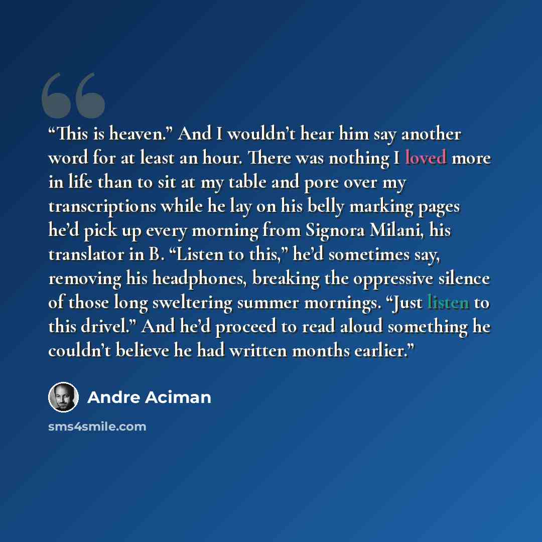 “This is heaven.” And I wouldn’t hear him say another word for at least an hour. There was nothing I loved more in life than to sit at my table and pore over my transcriptions while he lay on his belly marking pages he’d pick up every morning from Signora Milani, his translator in B. “Listen to…” quote by André Aciman