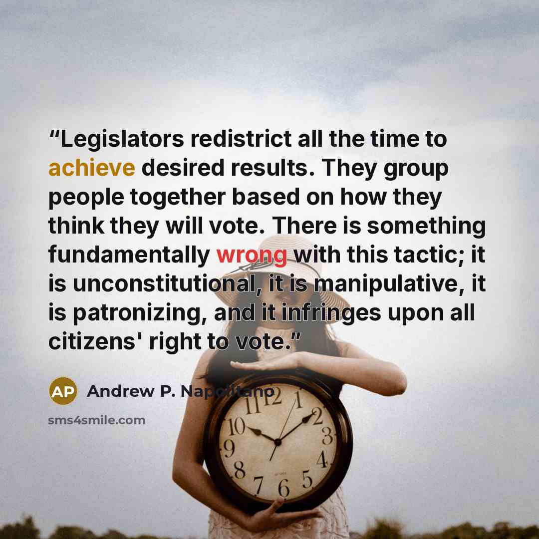 “Legislators redistrict all the time to achieve desired results. They group people together based on how they think they will vote. There is something fundamentally wrong with this tactic; it is unconstitutional, it is manipulative, it is patronizing, and it infringes upon all citizens' right to…” quote by Andrew P. Napolitano