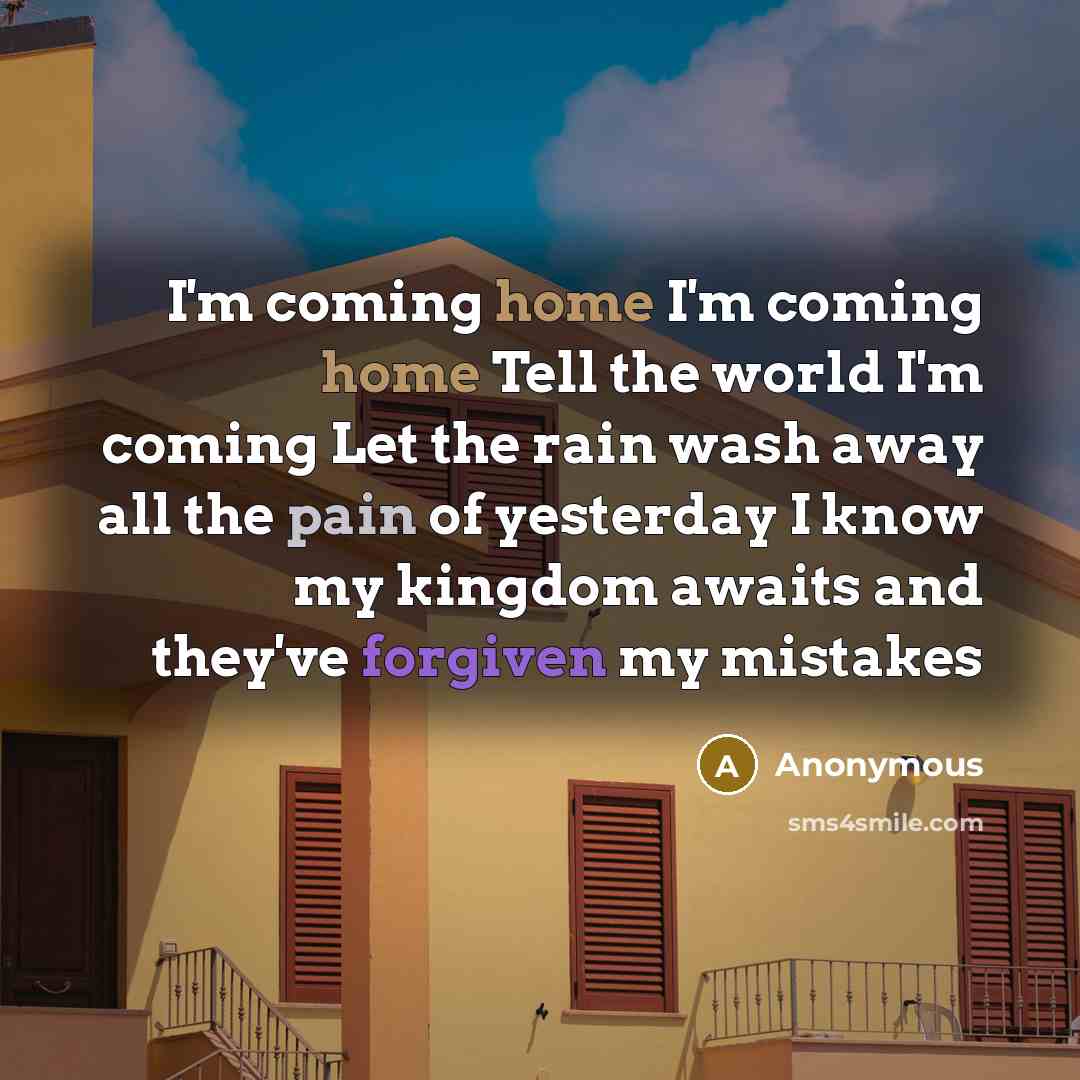 “I'm coming home I'm coming home Tell the world I'm coming Let the rain wash away all the pain of yesterday I know my kingdom awaits and they've forgiven my mistakes” quote by Anonymous