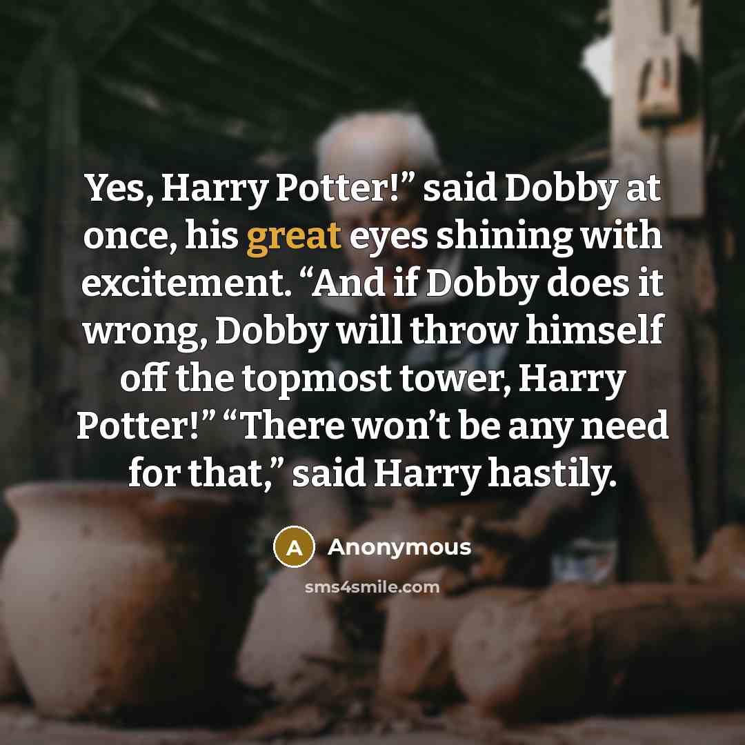 “Yes, Harry Potter!” said Dobby at once, his great eyes shining with excitement. “And if Dobby does it wrong, Dobby will throw himself off the topmost tower, Harry Potter!” “There won’t be any need for that,” said Harry hastily.” quote by Anonymous
