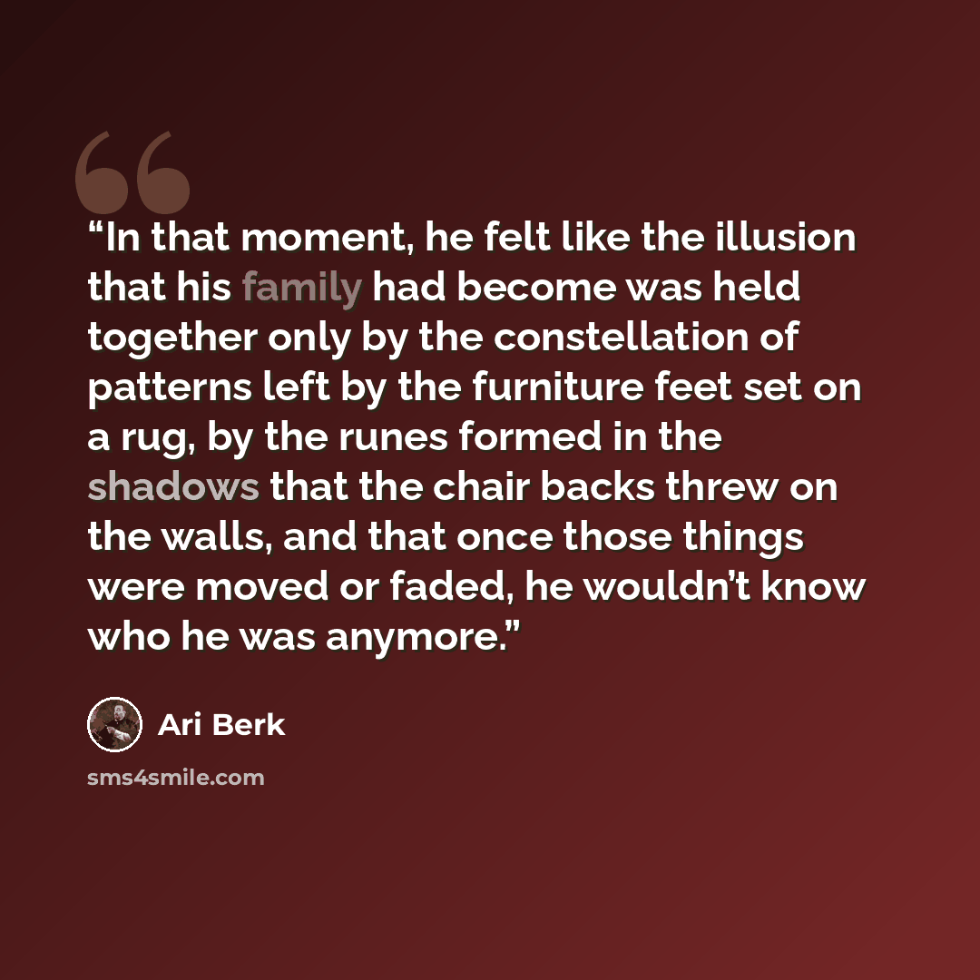 “In that moment, he felt like the illusion that his family had become was held together only by the constellation of patterns left by the furniture feet set on a rug, by the runes formed in the shadows that the chair backs threw on the walls, and that once those things were moved or faded, he…” quote by Ari Berk