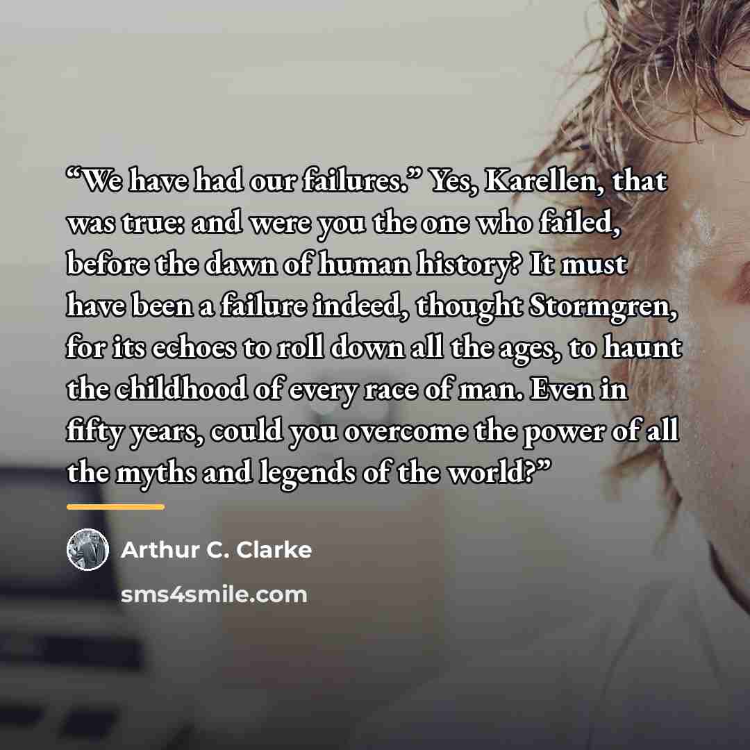 “We have had our failures.” Yes, Karellen, that was true: and were you the one who failed, before the dawn of human history? It must have been a failure indeed, thought Stormgren, for its echoes to roll down all the ages, to haunt the childhood of every race of man. Even in fifty years, could you…” quote by Arthur C. Clarke