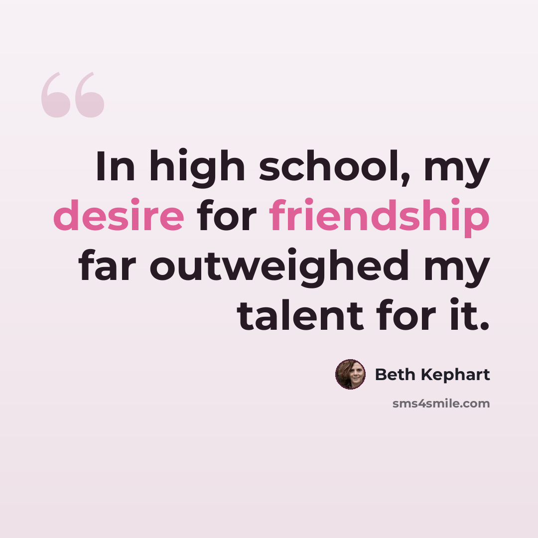 “In high school, my desire for friendship far outweighed my talent for it.” quote by Beth Kephart
