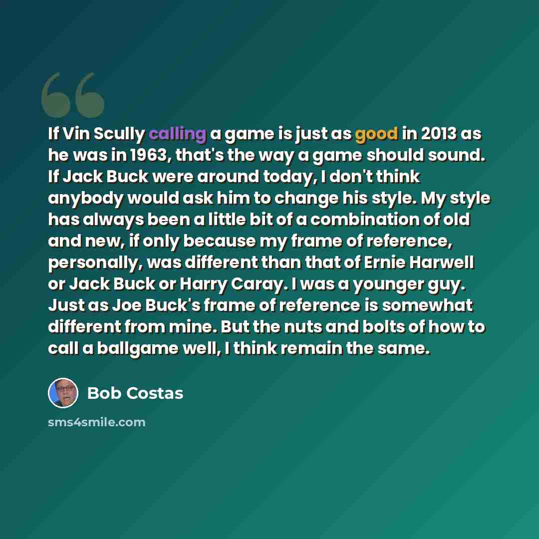 “If Vin Scully calling a game is just as good in 2013 as he was in 1963, that's the way a game should sound. If Jack Buck were around today, I don't think anybody would ask him to change his style. My style has always been a little bit of a combination of old and new, if only because my frame of…” quote by Bob Costas