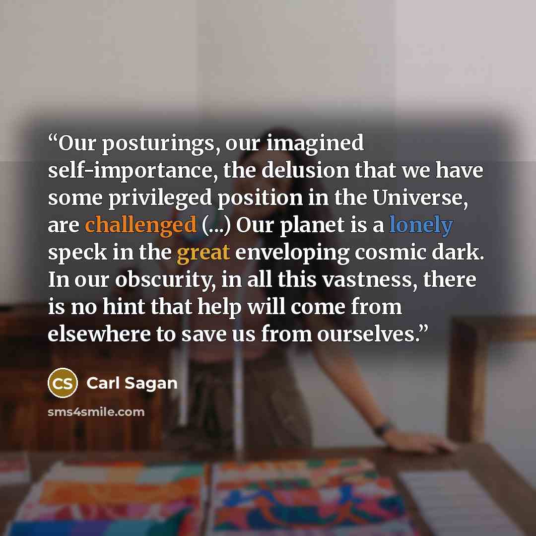 “Our posturings, our imagined self-importance, the delusion that we have some privileged position in the Universe, are challenged (...) Our planet is a lonely speck in the great enveloping cosmic dark. In our obscurity, in all this vastness, there is no hint that help will come from elsewhere to…” quote by Carl Sagan