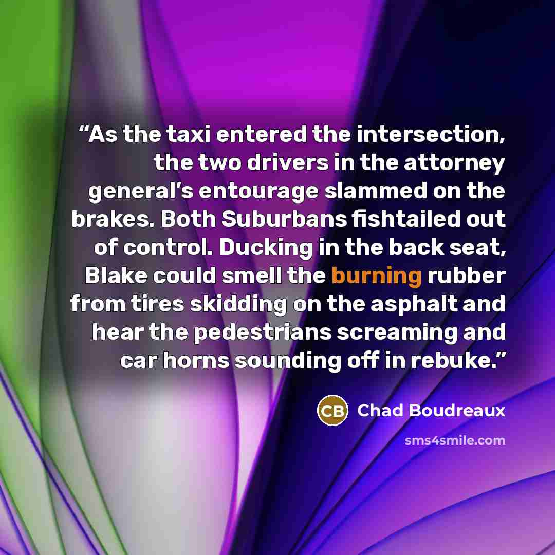 “As the taxi entered the intersection, the two drivers in the attorney general’s entourage slammed on the brakes. Both Suburbans fishtailed out of control. Ducking in the back seat, Blake could smell the burning rubber from tires skidding on the asphalt and hear the pedestrians screaming and car…” quote by Chad Boudreaux
