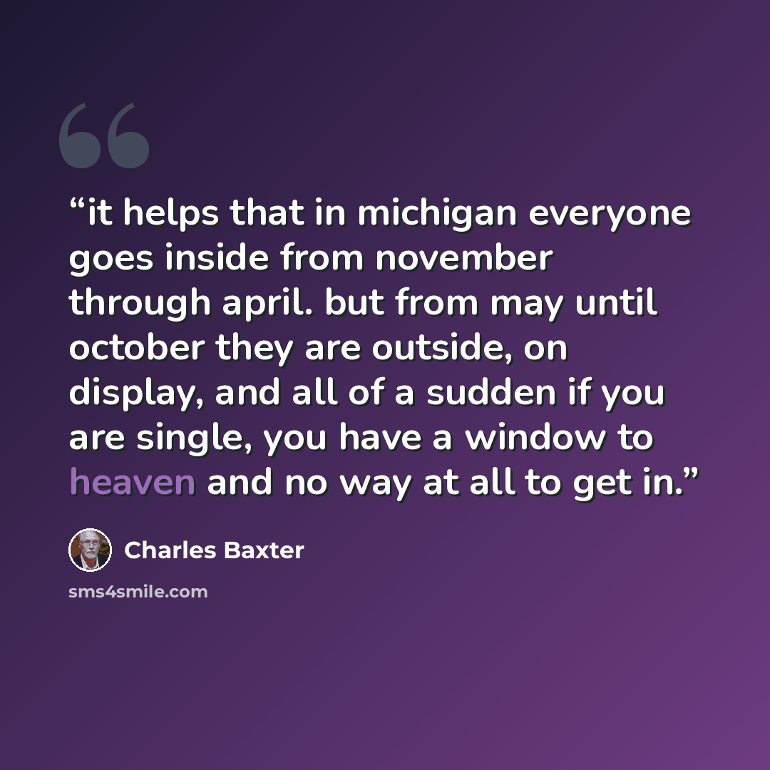 “it helps that in michigan everyone goes inside from november through april. but from may until october they are outside, on display, and all of a sudden if you are single, you have a window to heaven and no way at all to get in.” quote by Charles Baxter