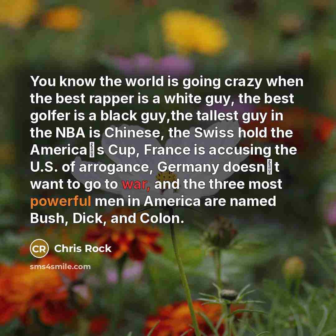 “You know the world is going crazy when the best rapper is a white guy, the best golfer is a black guy,the tallest guy in the NBA is Chinese, the Swiss hold the America�s Cup, France is accusing the U.S. of arrogance, Germany doesn�t want to go to war, and the three most powerful men in America are…” quote by Chris Rock