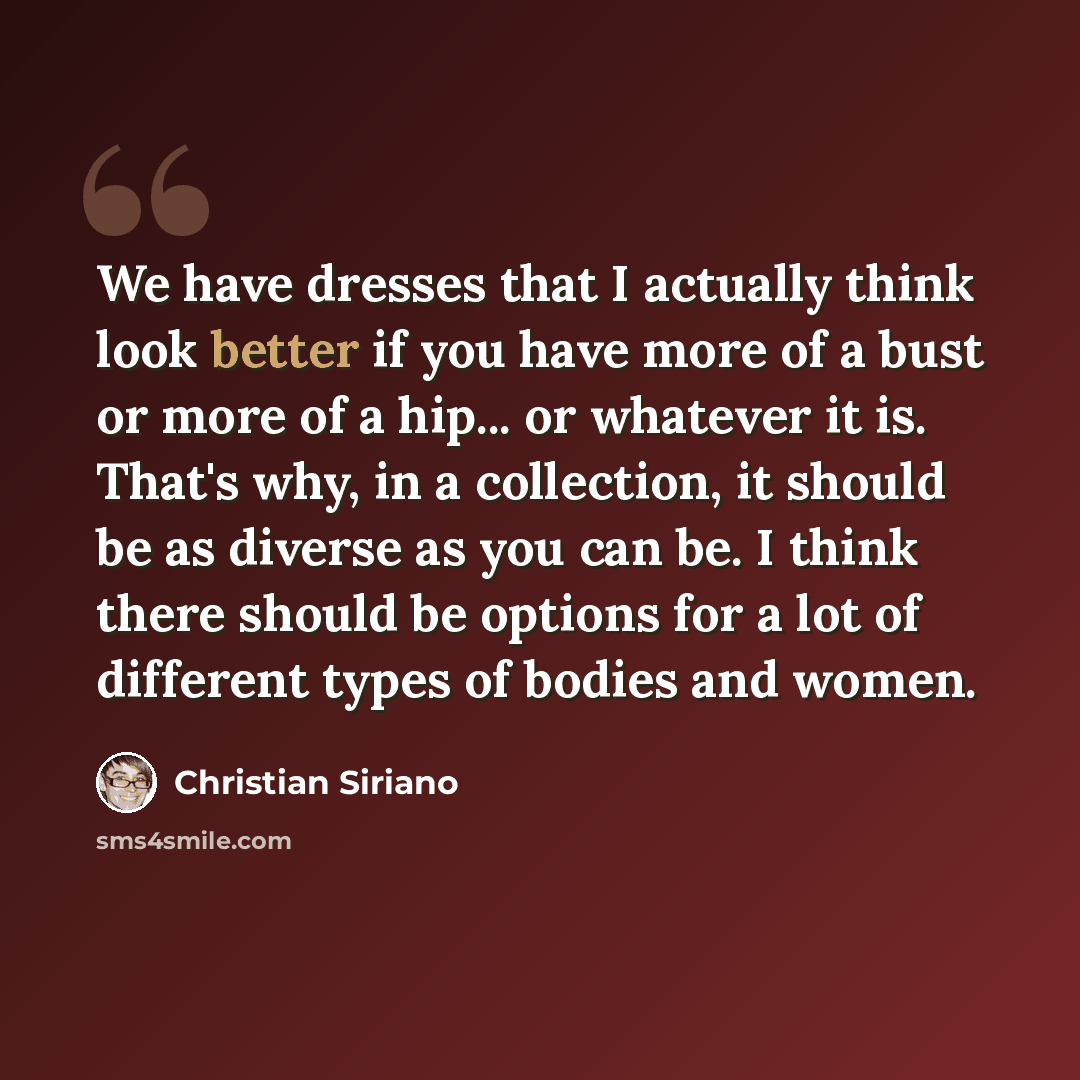 “We have dresses that I actually think look better if you have more of a bust or more of a hip... or whatever it is. That's why, in a collection, it should be as diverse as you can be. I think there should be options for a lot of different types of bodies and women.” quote by Christian Siriano