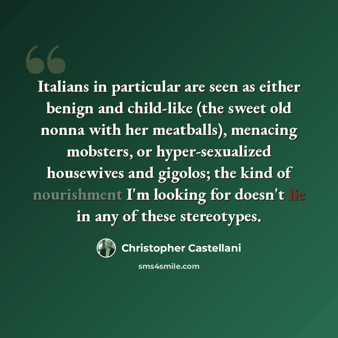 “Italians in particular are seen as either benign and child-like (the sweet old nonna with her meatballs), menacing mobsters, or hyper-sexualized housewives and gigolos; the kind of nourishment I'm looking for doesn't lie in any of these stereotypes.” quote by Christopher Castellani