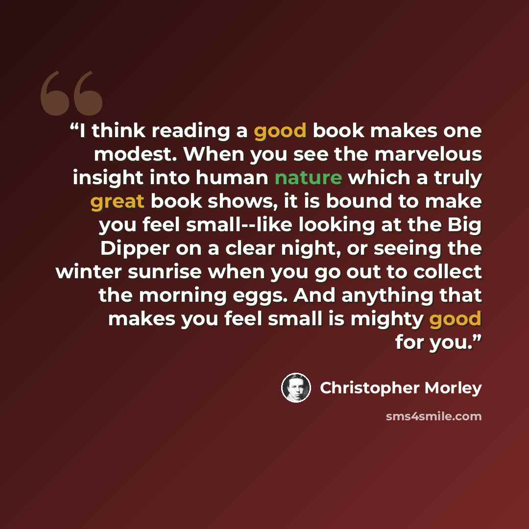 “I think reading a good book makes one modest. When you see the marvelous insight into human nature which a truly great book shows, it is bound to make you feel small--like looking at the Big Dipper on a clear night, or seeing the winter sunrise when you go out to collect the morning eggs. And…” quote by Christopher Morley