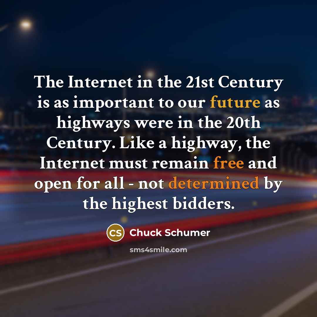 “The Internet in the 21st Century is as important to our future as highways were in the 20th Century. Like a highway, the Internet must remain free and open for all - not determined by the highest bidders.” quote by Chuck Schumer