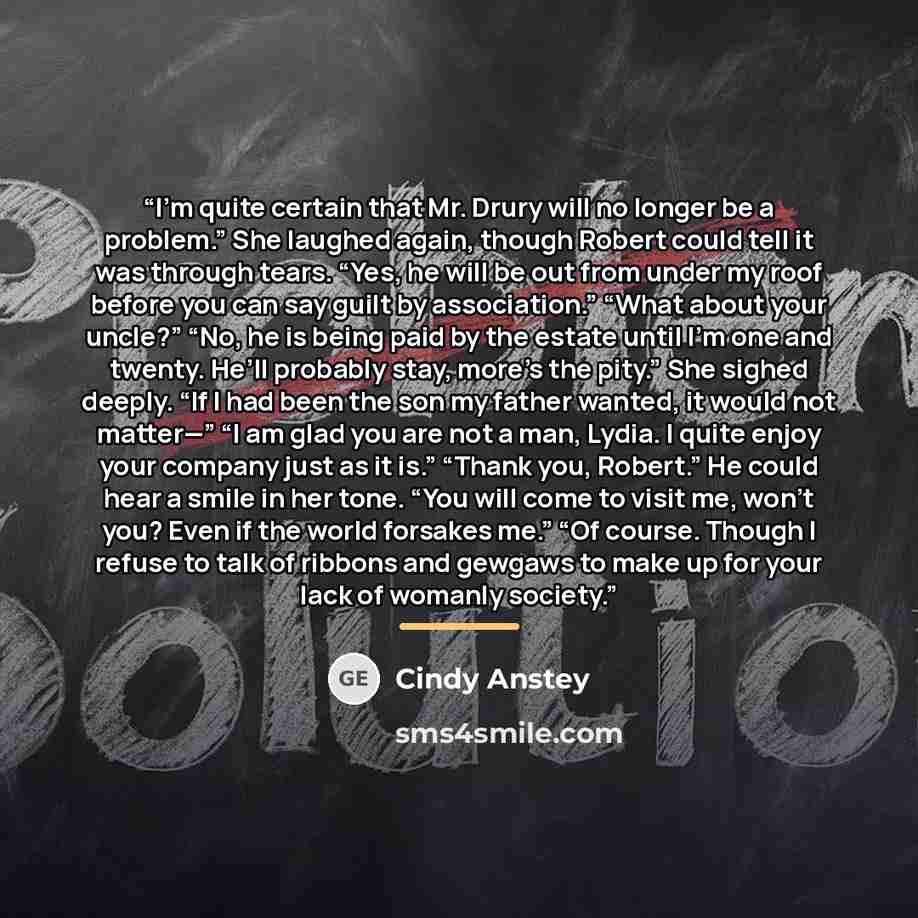 “I’m quite certain that Mr. Drury will no longer be a problem.” She laughed again, though Robert could tell it was through tears. “Yes, he will be out from under my roof before you can say guilt by association.” “What about your uncle?” “No, he is being paid by the estate until I’m one and twenty…” quote by Cindy Anstey