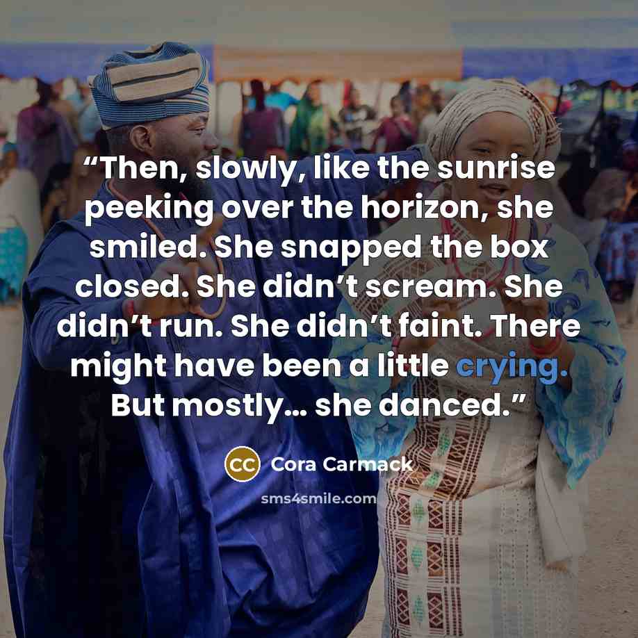“Then, slowly, like the sunrise peeking over the horizon, she smiled. She snapped the box closed. She didn’t scream. She didn’t run. She didn’t faint. There might have been a little crying. But mostly… she danced.” quote by Cora Carmack