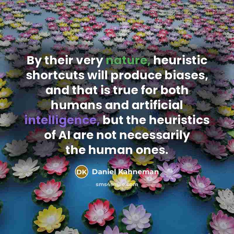 “By their very nature, heuristic shortcuts will produce biases, and that is true for both humans and artificial intelligence, but the heuristics of AI are not necessarily the human ones.” quote by Daniel Kahneman