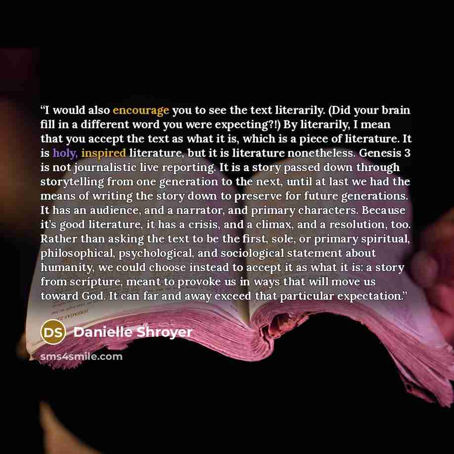 “I would also encourage you to see the text literarily. (Did your brain fill in a different word you were expecting?!) By literarily, I mean that you accept the text as what it is, which is a piece of literature. It is holy, inspired literature, but it is literature nonetheless. Genesis 3 is not…” quote by Danielle Shroyer