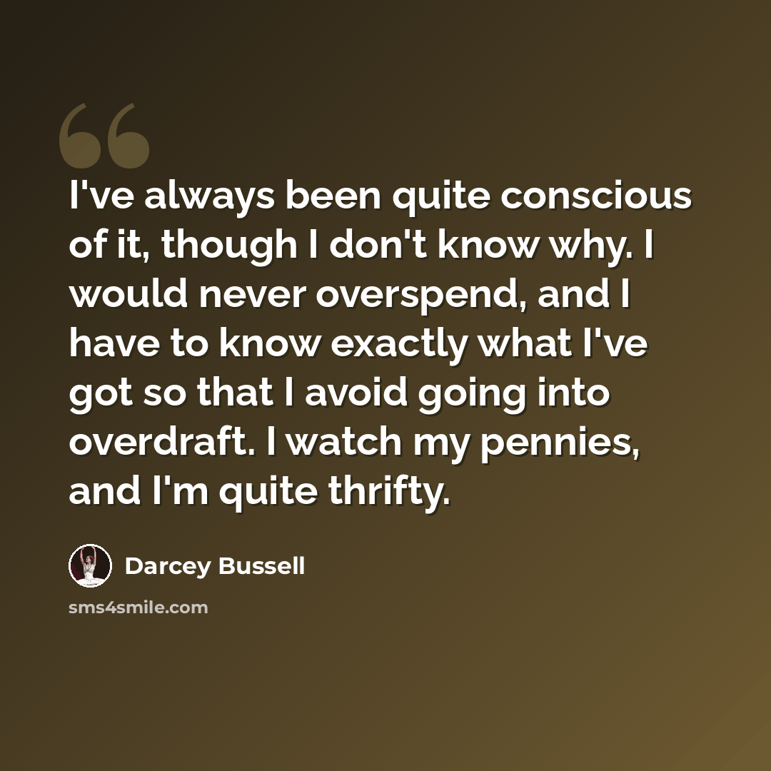 “I've always been quite conscious of it, though I don't know why. I would never overspend, and I have to know exactly what I've got so that I avoid going into overdraft. I watch my pennies, and I'm quite thrifty.” quote by Darcey Bussell