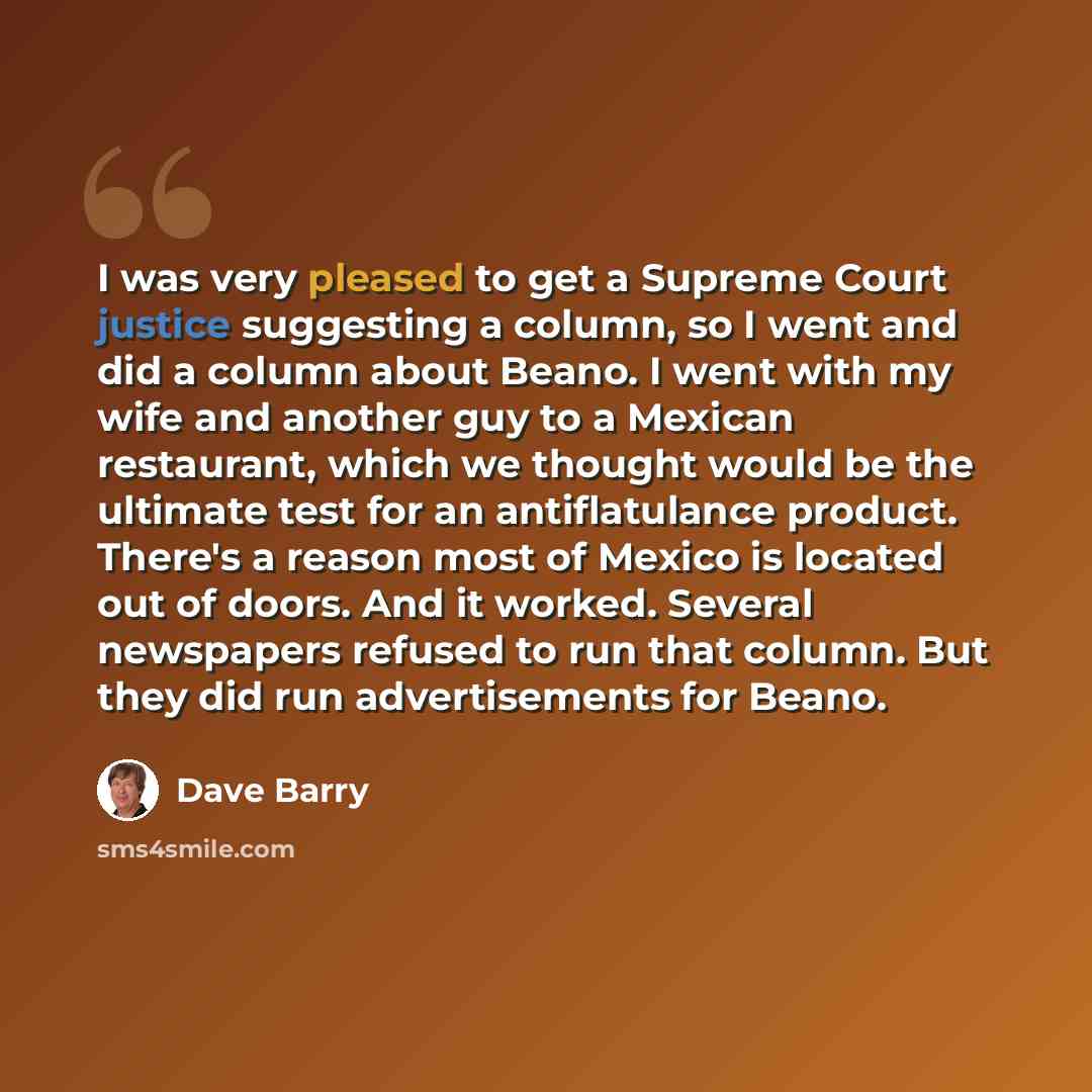 “I was very pleased to get a Supreme Court justice suggesting a column, so I went and did a column about Beano. I went with my wife and another guy to a Mexican restaurant, which we thought would be the ultimate test for an antiflatulance product. There's a reason most of Mexico is located out of…” quote by Dave Barry